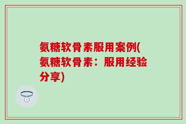 氨糖软骨素服用案例(氨糖软骨素：服用经验分享)