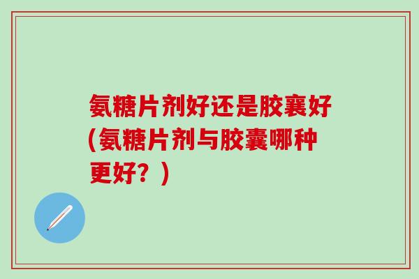 氨糖片剂好还是胶襄好(氨糖片剂与胶囊哪种更好？)