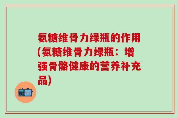 氨糖维骨力绿瓶的作用(氨糖维骨力绿瓶：增强骨骼健康的营养补充品)