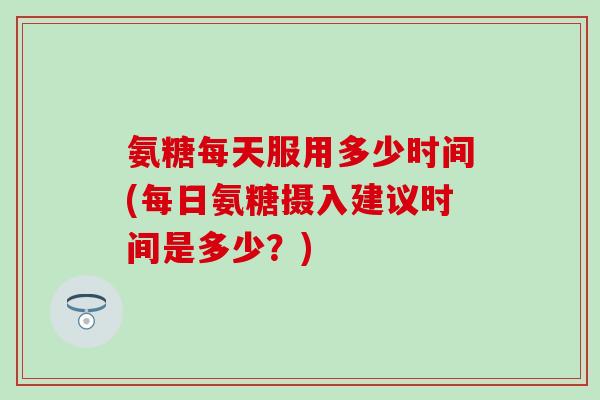 氨糖每天服用多少时间(每日氨糖摄入建议时间是多少？)