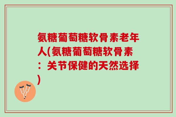 氨糖葡萄糖软骨素老年人(氨糖葡萄糖软骨素：关节保健的天然选择)