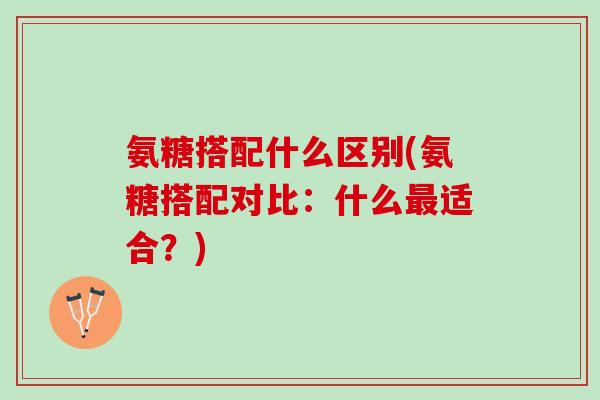 氨糖搭配什么区别(氨糖搭配对比:什么适合?) 氨糖搭配什么区别(氨糖搭配对比:什么适合?)