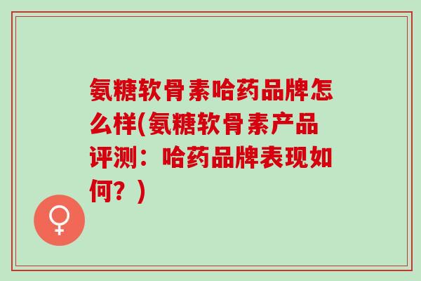 氨糖软骨素哈药品牌怎么样(氨糖软骨素产品评测：哈药品牌表现如何？)
