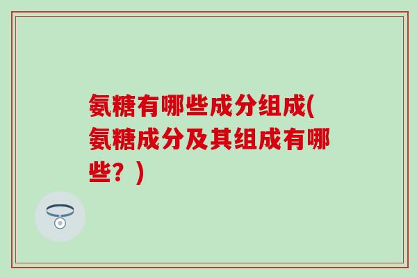 氨糖有哪些成分组成(氨糖成分及其组成有哪些？)