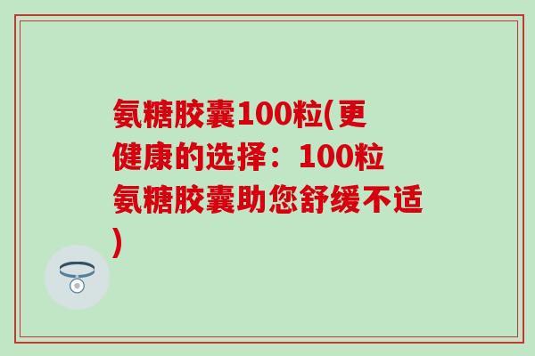 氨糖胶囊100粒(更健康的选择：100粒氨糖胶囊助您舒缓不适)