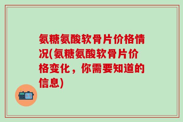 氨糖氨酸软骨片价格情况(氨糖氨酸软骨片价格变化，你需要知道的信息)