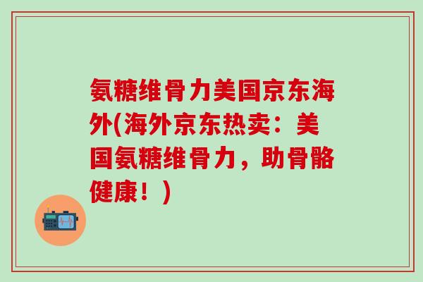 氨糖维骨力美国京东海外(海外京东热卖：美国氨糖维骨力，助骨骼健康！)