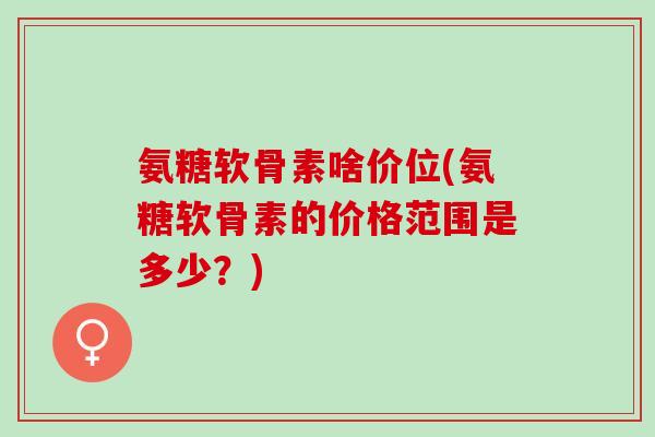 氨糖软骨素啥价位(氨糖软骨素的价格范围是多少？)