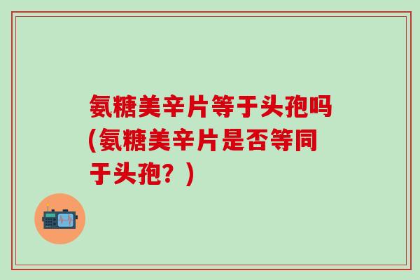 氨糖美辛片等于头孢吗(氨糖美辛片是否等同于头孢？)