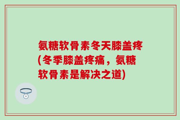 氨糖软骨素冬天膝盖疼(冬季膝盖疼痛，氨糖软骨素是解决之道)