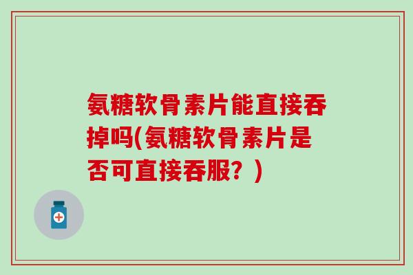 氨糖软骨素片能直接吞掉吗(氨糖软骨素片是否可直接吞服？)
