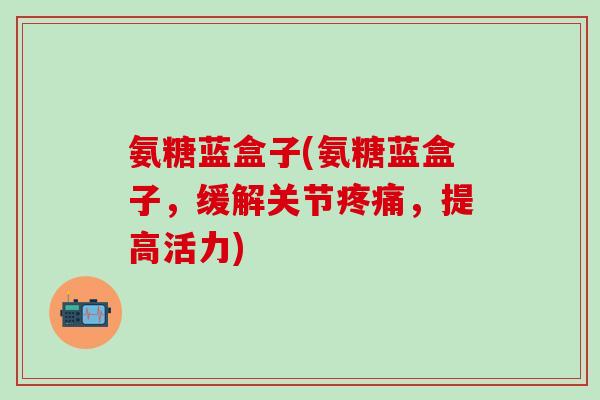 氨糖蓝盒子(氨糖蓝盒子，缓解关节疼痛，提高活力)