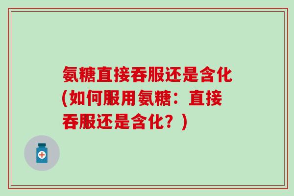 氨糖直接吞服还是含化(如何服用氨糖：直接吞服还是含化？)