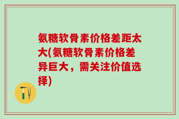 氨糖软骨素价格差距太大(氨糖软骨素价格差异巨大，需关注价值选择)