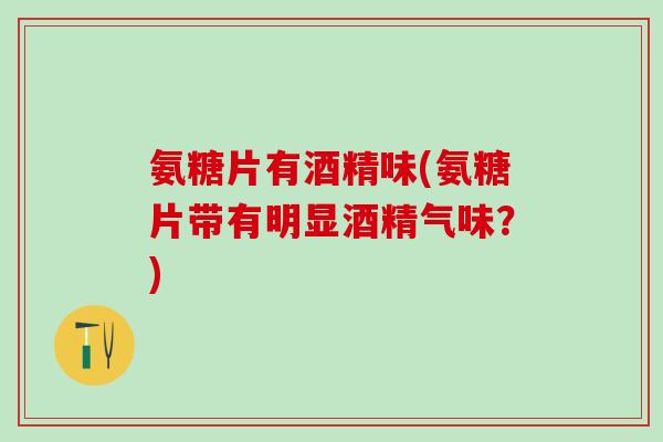 氨糖片有酒精味(氨糖片带有明显酒精气味？)
