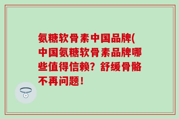 氨糖软骨素中国品牌(中国氨糖软骨素品牌哪些值得信赖？舒缓骨骼不再问题！