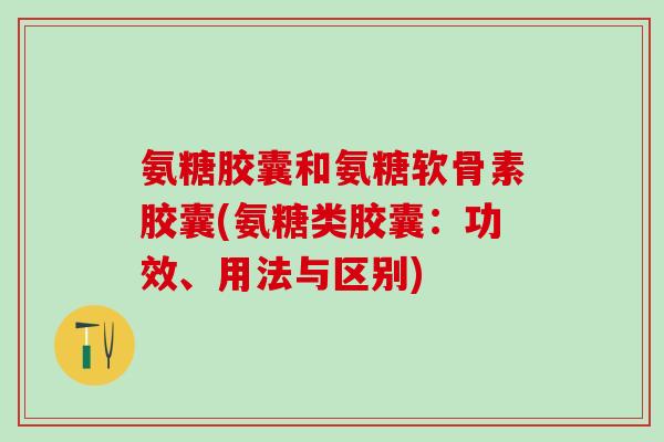 氨糖胶囊和氨糖软骨素胶囊(氨糖类胶囊：功效、用法与区别)