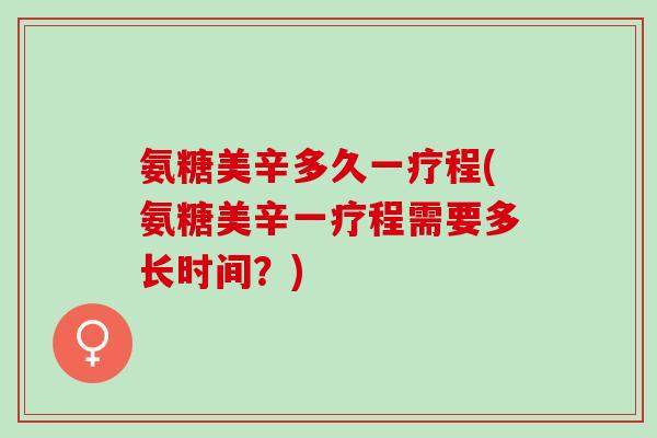 氨糖美辛多久一疗程(氨糖美辛一疗程需要多长时间？)
