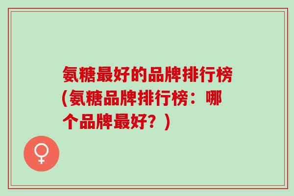 氨糖最好的品牌排行榜(氨糖品牌排行榜：哪个品牌最好？)