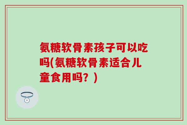 氨糖软骨素孩子可以吃吗(氨糖软骨素适合儿童食用吗？)