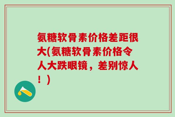 氨糖软骨素价格差距很大(氨糖软骨素价格令人大跌眼镜，差别惊人！)