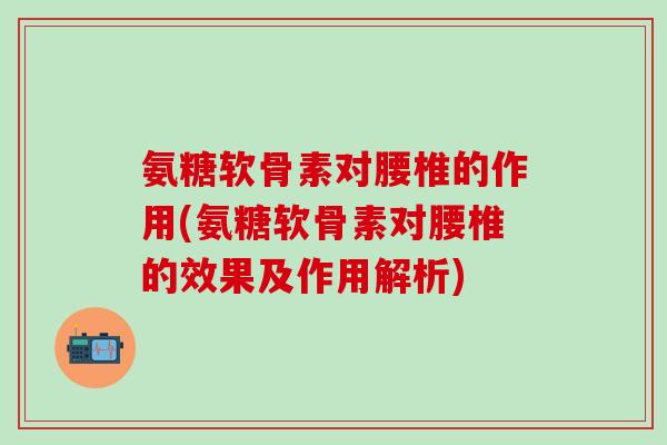 氨糖软骨素对腰椎的作用(氨糖软骨素对腰椎的效果及作用解析)