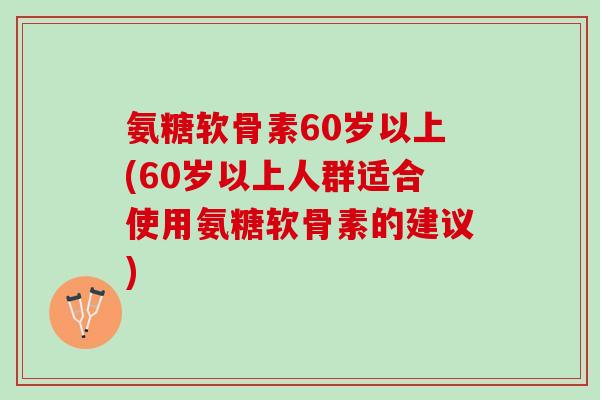 氨糖软骨素60岁以上(60岁以上人群适合使用氨糖软骨素的建议)