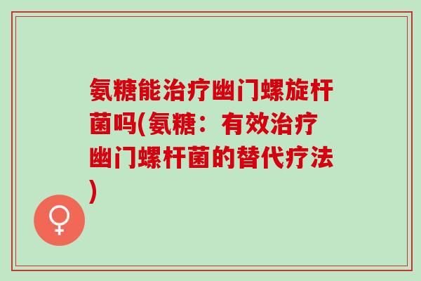 氨糖能治疗幽门螺旋杆菌吗(氨糖：有效治疗幽门螺杆菌的替代疗法)