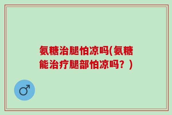 氨糖治腿怕凉吗(氨糖能治疗腿部怕凉吗？)