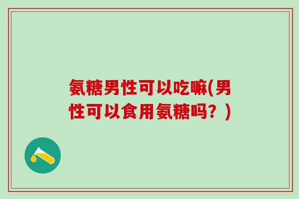 氨糖男性可以吃嘛(男性可以食用氨糖吗?) 氨糖男性可以吃嘛(男性可以食用氨糖吗?)