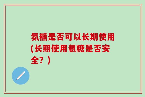 氨糖是否可以长期使用(长期使用氨糖是否安全？)