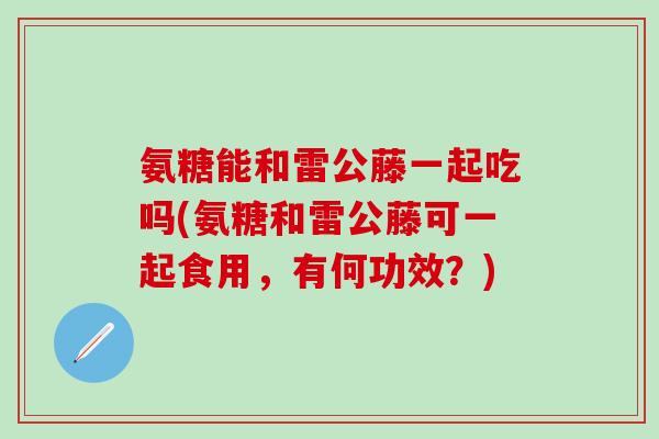 氨糖能和雷公藤一起吃吗(氨糖和雷公藤可一起食用，有何功效？)