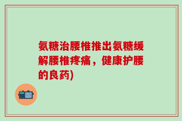 氨糖腰椎推出氨糖缓解腰椎,健康护腰的良药) 氨糖腰椎推出氨糖缓解腰椎,健康护腰的良药)