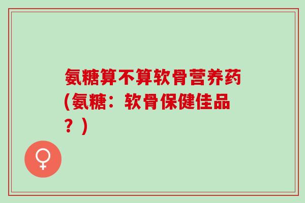 氨糖算不算软骨营养药(氨糖:软骨保健佳品?) 氨糖算不算软骨营养药(氨糖:软骨保健佳品?)