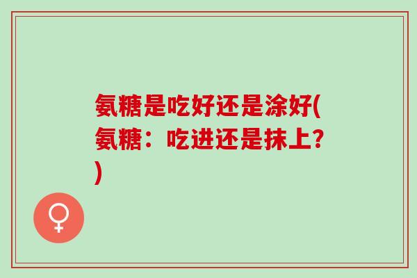 氨糖是吃好还是涂好(氨糖:吃进还是抹上?) 氨糖是吃好还是涂好(氨糖:吃进还是抹上?)