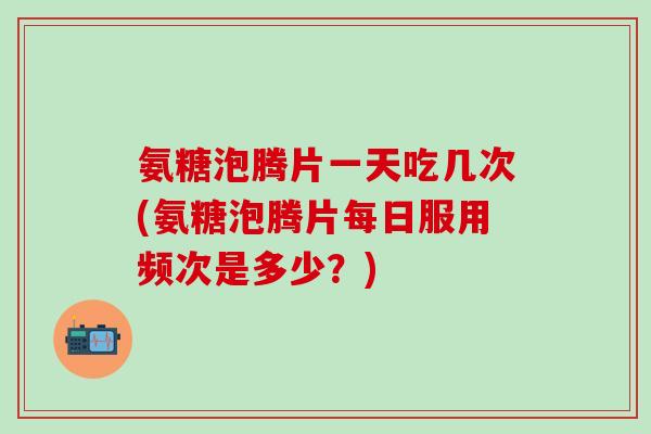 氨糖泡腾片一天吃几次(氨糖泡腾片每日服用频次是多少？)