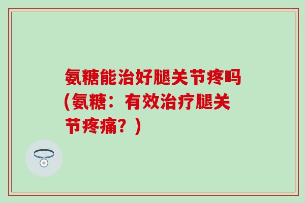 氨糖能治好腿关节疼吗(氨糖：有效治疗腿关节疼痛？)