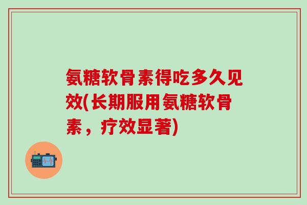 氨糖软骨素得吃多久见效(长期服用氨糖软骨素，疗效显著)