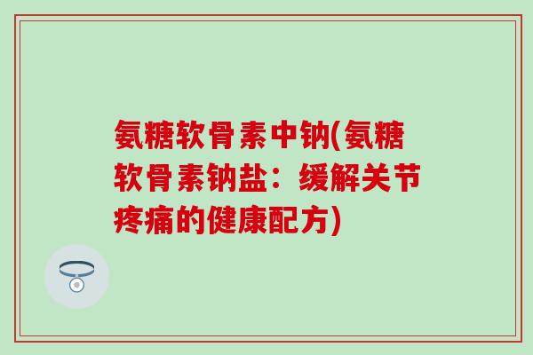 氨糖软骨素中钠(氨糖软骨素钠盐：缓解关节疼痛的健康配方)