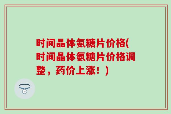 时间晶体氨糖片价格(时间晶体氨糖片价格调整，药价上涨！)