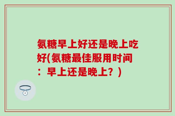 氨糖早上好还是晚上吃好(氨糖最佳服用时间：早上还是晚上？)
