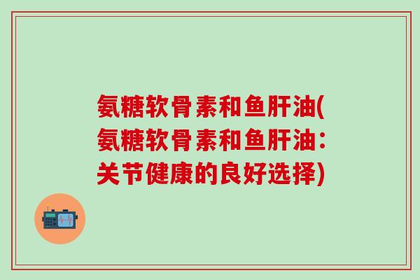 氨糖软骨素和鱼肝油(氨糖软骨素和鱼肝油：关节健康的良好选择)