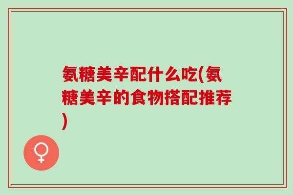 氨糖美辛配什么吃(氨糖美辛的食物搭配推荐)