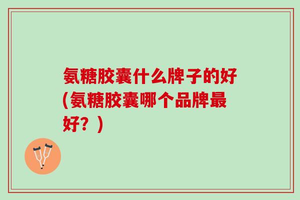 氨糖胶囊什么牌子的好(氨糖胶囊哪个品牌最好？)