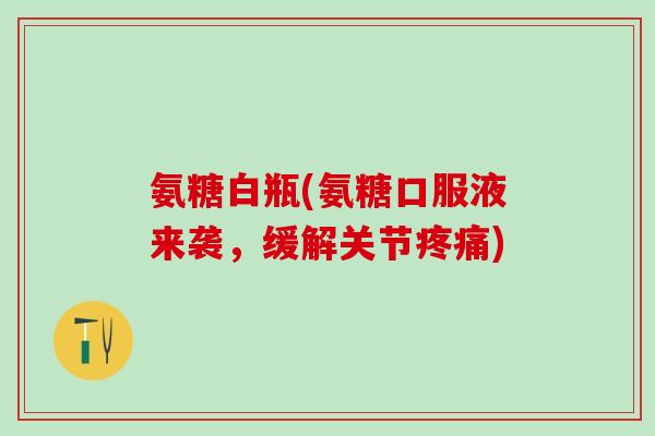 氨糖白瓶(氨糖口服液来袭，缓解关节疼痛)