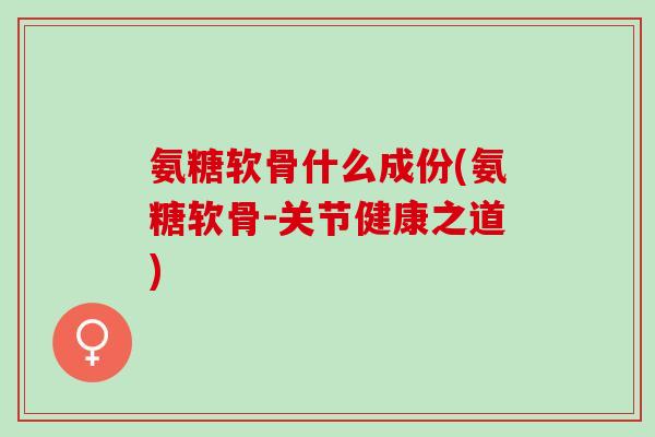 氨糖软骨什么成份(氨糖软骨-关节健康之道)