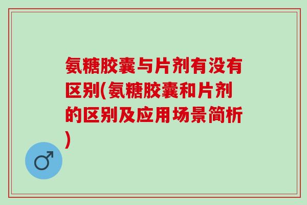 氨糖胶囊与片剂有没有区别(氨糖胶囊和片剂的区别及应用场景简析)