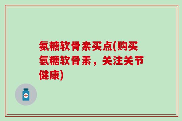 氨糖软骨素买点(购买氨糖软骨素，关注关节健康)