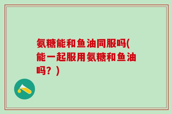 氨糖能和鱼油同服吗(能一起服用氨糖和鱼油吗？)