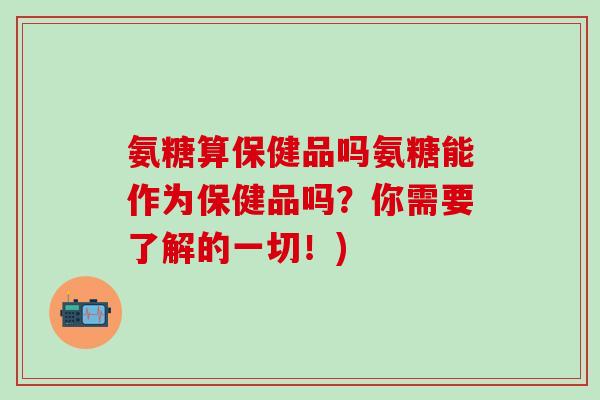 氨糖算保健品吗氨糖能作为保健品吗？你需要了解的一切！)